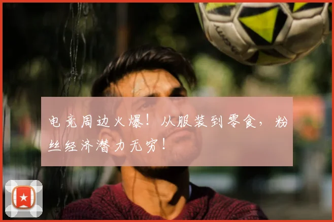 电竞周边火爆！从服装到零食，粉丝经济潜力无穷！