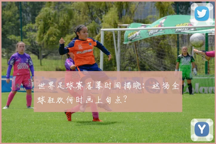 世界足球赛落幕时间揭晓:这场全球狂欢何时画上句点?