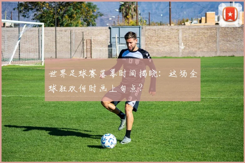 世界足球赛落幕时间揭晓：这场全球狂欢何时画上句点？