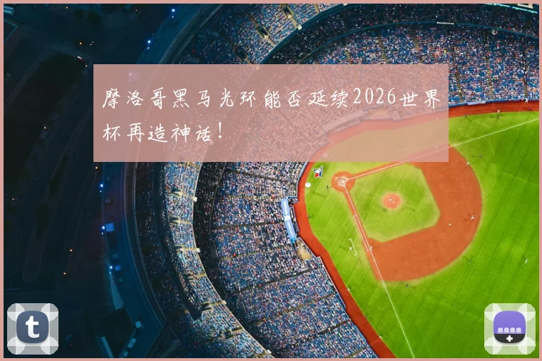 摩洛哥黑马光环能否延续2026世界杯再造神话!