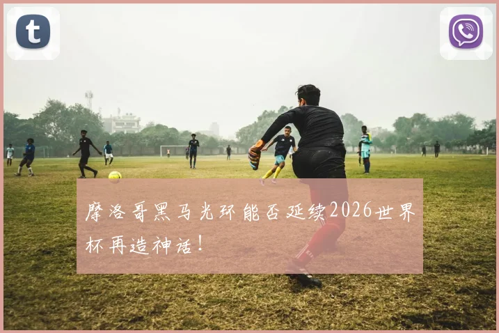 摩洛哥黑马光环能否延续2026世界杯再造神话！