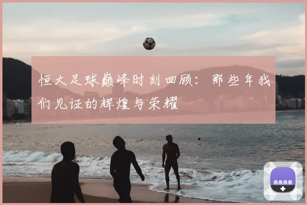 恒大足球巅峰时刻回顾:那些年我们见证的辉煌与荣耀