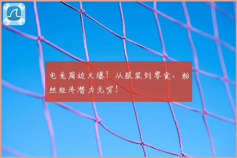 电竞周边火爆！从服装到零食，粉丝经济潜力无穷！